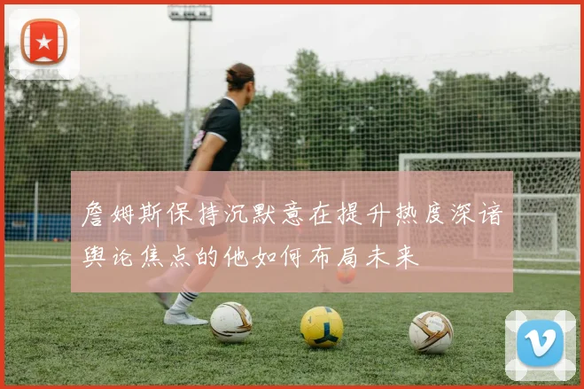 詹姆斯保持沉默意在提升热度深谙舆论焦点的他如何布局未来