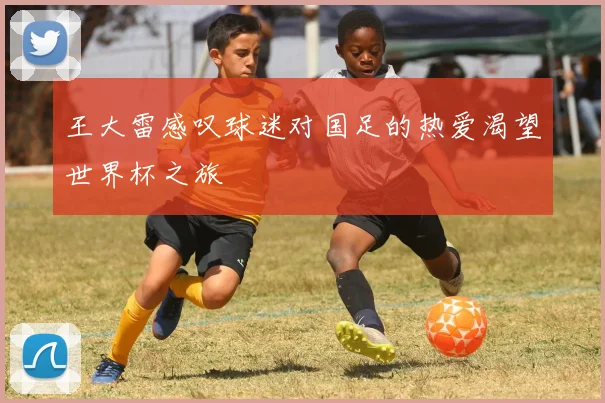 王大雷感叹球迷对国足的热爱渴望世界杯之旅