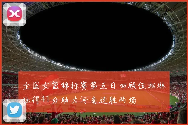 全国女篮锦标赛第五日回顾伍湘琳独得41分助力河南连胜两场