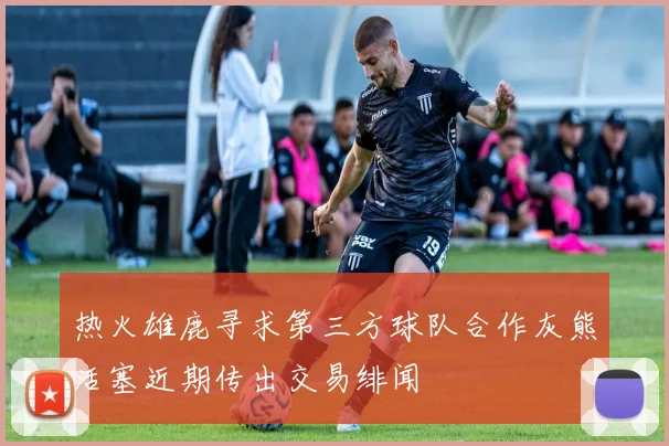 热火雄鹿寻求第三方球队合作灰熊活塞近期传出交易绯闻